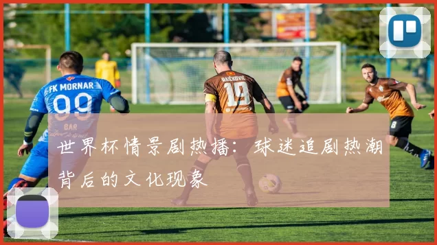 世界杯情景剧热播：球迷追剧热潮背后的文化现象