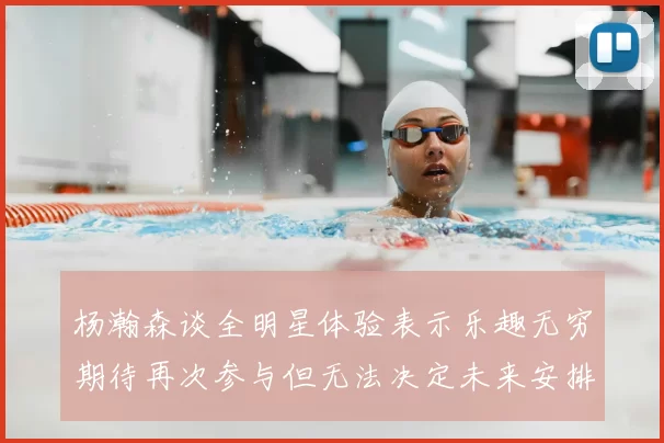 杨瀚森谈全明星体验表示乐趣无穷期待再次参与但无法决定未来安排