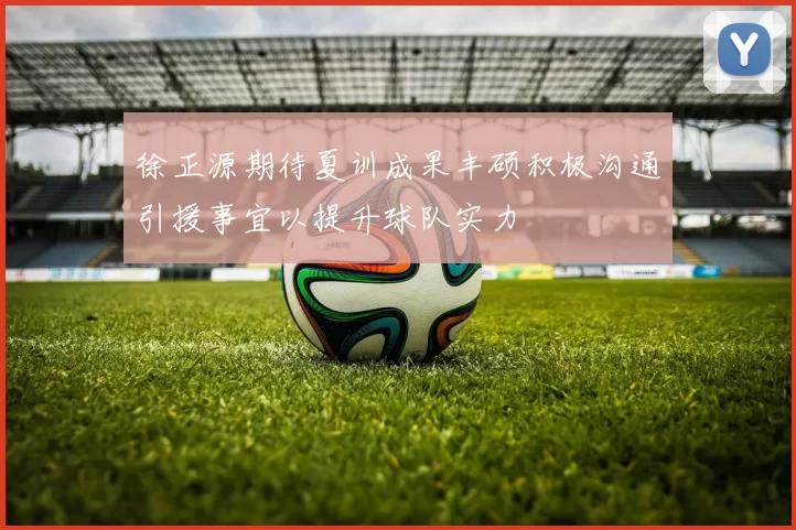 徐正源期待夏训成果丰硕积极沟通引援事宜以提升球队实力