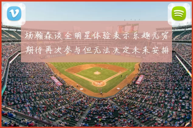 杨瀚森谈全明星体验表示乐趣无穷期待再次参与但无法决定未来安排
