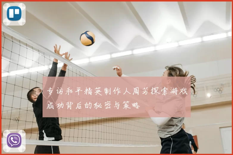 专访和平精英制作人周芳探索游戏成功背后的秘密与策略