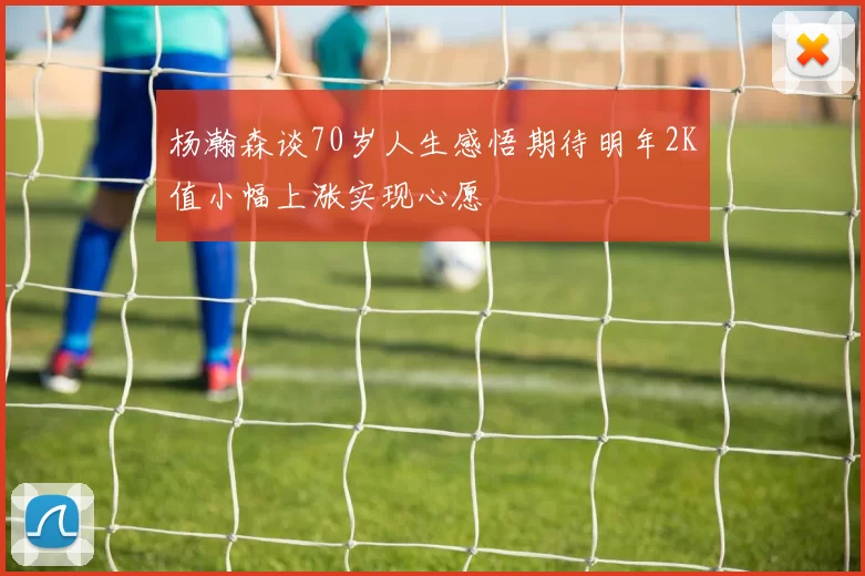 杨瀚森谈70岁人生感悟期待明年2K值小幅上涨实现心愿