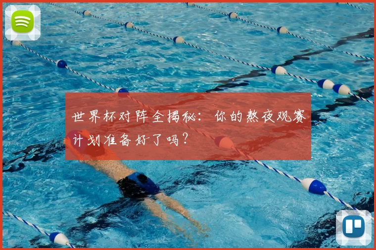 世界杯对阵全揭秘：你的熬夜观赛计划准备好了吗？