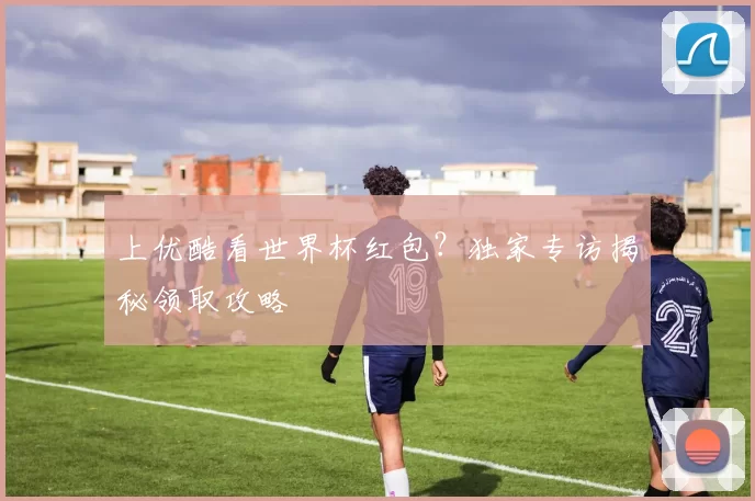 上优酷看世界杯红包？独家专访揭秘领取攻略