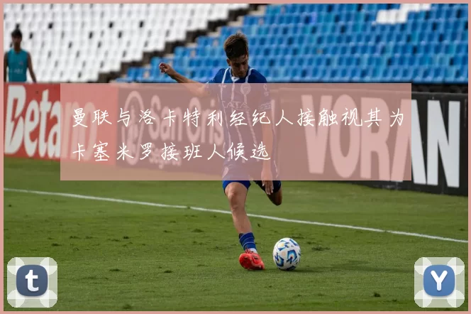曼联与洛卡特利经纪人接触视其为卡塞米罗接班人候选