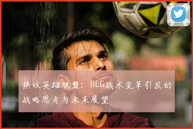 热议英雄联盟:BLG战术变革引发的战略思考与未来展望