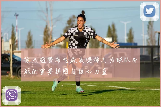 徐杰盛赞布伦森表现称其为球队夺冠的重要拼图与核心力量