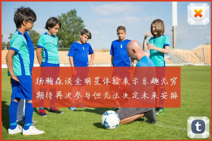 杨瀚森谈全明星体验表示乐趣无穷期待再次参与但无法决定未来安排