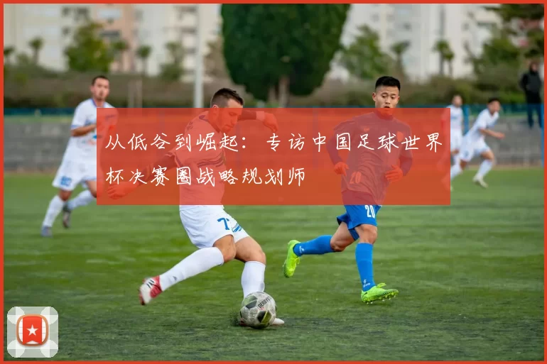 从低谷到崛起：专访中国足球世界杯决赛圈战略规划师