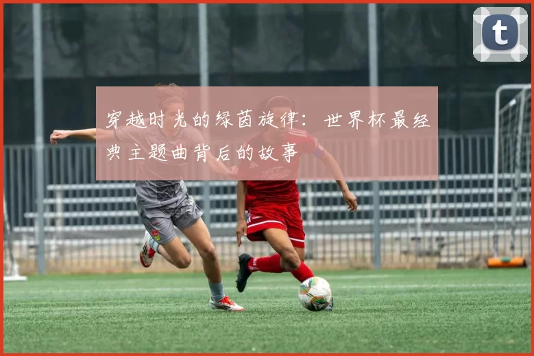 穿越时光的绿茵旋律:世界杯最经典主题曲背后的故事