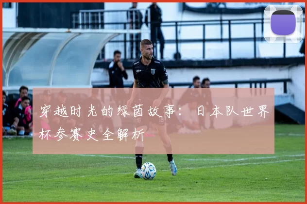 穿越时光的绿茵故事：日本队世界杯参赛史全解析